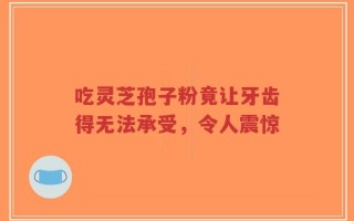 吃灵芝孢子粉竟让牙齿得无法承受，令人震惊