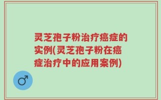 灵芝孢子粉治疗癌症的实例(灵芝孢子粉在癌症治疗中的应用案例)