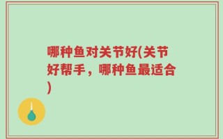 哪种鱼对关节好(关节好帮手，哪种鱼最适合)