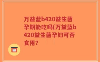 万益蓝b420益生菌孕期能吃吗(万益蓝b420益生菌孕妇可否食用？