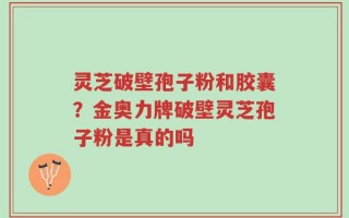 灵芝破壁孢子粉和胶囊？金奥力牌破壁灵芝孢子粉是真的吗
