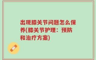 出现膝关节问题怎么保养(膝关节护理：预防和治疗方案)