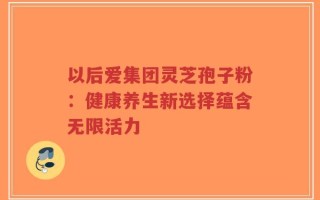 以后爱集团灵芝孢子粉：健康养生新选择蕴含无限活力