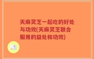 天麻灵芝一起吃的好处与功效(天麻灵芝联合服用的益处和功效)