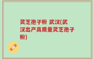 灵芝孢子粉 武汉(武汉出产高质量灵芝孢子粉)