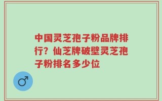 中国灵芝孢子粉品牌排行？仙芝牌破壁灵芝孢子粉排名多少位