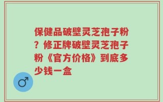 保健品破壁灵芝孢子粉？修正牌破壁灵芝孢子粉《官方价格》到底多少钱一盒