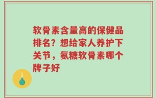 软骨素含量高的保健品排名？想给家人养护下关节，氨糖软骨素哪个牌子好