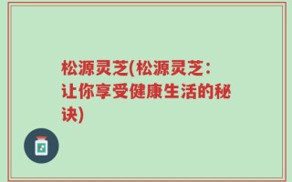 松源灵芝(松源灵芝：让你享受健康生活的秘诀)