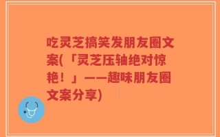 吃灵芝搞笑发朋友圈文案(「灵芝压轴绝对惊艳！」——趣味朋友圈文案分享)