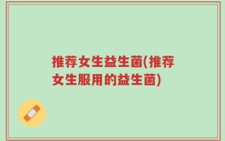 推荐女生益生菌(推荐女生服用的益生菌)
