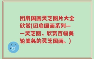 团扇国画灵芝图片大全欣赏(团扇国画系列——灵芝图，欣赏百幅美轮美奂的灵芝国画。)