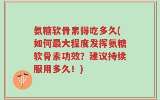 氨糖软骨素得吃多久(如何最大程度发挥氨糖软骨素功效？建议持续服用多久！)