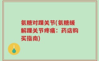 氨糖对踝关节(氨糖缓解踝关节疼痛：药店购买指南)