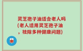 灵芝孢子油适合老人吗(老人适用灵芝孢子油，祛除多种健康问题)