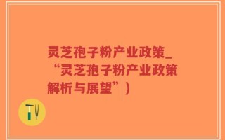 灵芝孢子粉产业政策_“灵芝孢子粉产业政策解析与展望”)