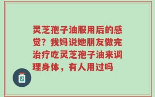 灵芝孢子油服用后的感觉？我妈说她朋友做完治疗吃灵芝孢子油来调理身体，有人用过吗
