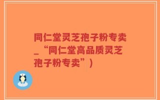 同仁堂灵芝孢子粉专卖_“同仁堂高品质灵芝孢子粉专卖”)