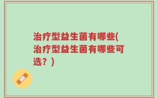 治疗型益生菌有哪些(治疗型益生菌有哪些可选？)