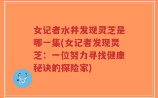 女记者水井发现灵芝是哪一集(女记者发现灵芝：一位努力寻找健康秘诀的探险家)