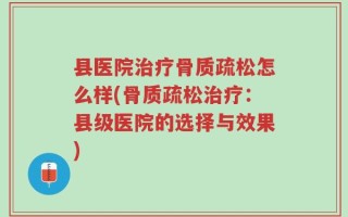 县医院治疗骨质疏松怎么样(骨质疏松治疗：县级医院的选择与效果)