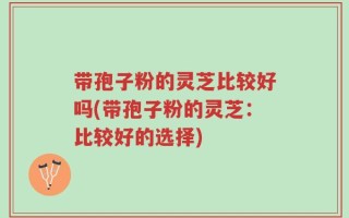 带孢子粉的灵芝比较好吗(带孢子粉的灵芝：比较好的选择)