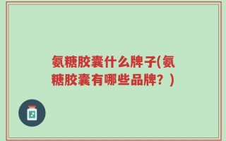 氨糖胶囊什么牌子(氨糖胶囊有哪些品牌？)