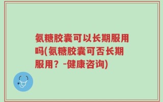 氨糖胶囊可以长期服用吗(氨糖胶囊可否长期服用？-健康咨询)