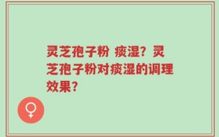 灵芝孢子粉 痰湿？灵芝孢子粉对痰湿的调理效果？