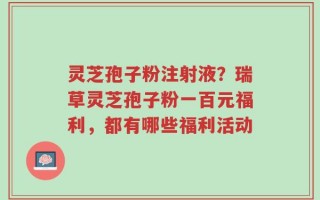 灵芝孢子粉注射液？瑞草灵芝孢子粉一百元福利，都有哪些福利活动