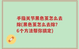 手指关节黑色茧怎么去除(黑色茧怎么去除？6个方法帮你搞定)