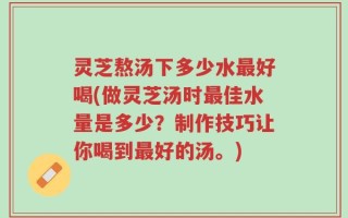 灵芝熬汤下多少水最好喝(做灵芝汤时最佳水量是多少？制作技巧让你喝到最好的汤。)