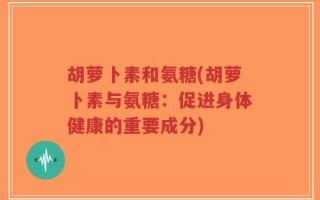 胡萝卜素和氨糖(胡萝卜素与氨糖：促进身体健康的重要成分)
