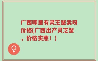 广西哪里有灵芝蟹卖呀价格(广西出产灵芝蟹，价格实惠！)