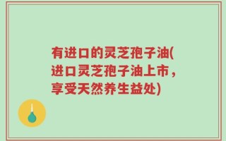 有进口的灵芝孢子油(进口灵芝孢子油上市，享受天然养生益处)