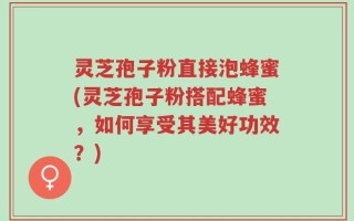 灵芝孢子粉直接泡蜂蜜(灵芝孢子粉搭配蜂蜜，如何享受其美好功效？)