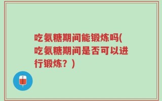 吃氨糖期间能锻炼吗(吃氨糖期间是否可以进行锻炼？)