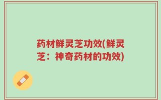 药材鲜灵芝功效(鲜灵芝：神奇药材的功效)