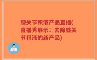 膝关节积液产品直播(直播秀展示：去除膝关节积液的新产品)