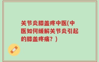 关节炎膝盖疼中医(中医如何缓解关节炎引起的膝盖疼痛？)