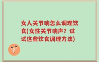 女人关节响怎么调理饮食(女性关节响声？试试这些饮食调理方法)
