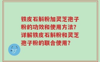 铁皮石斛粉加灵芝孢子粉的功效和使用方法？详解铁皮石斛粉和灵芝孢子粉的联合使用？