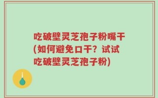 吃破壁灵芝孢子粉嘴干(如何避免口干？试试吃破壁灵芝孢子粉)