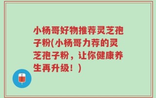小杨哥好物推荐灵芝孢子粉(小杨哥力荐的灵芝孢子粉，让你健康养生再升级！)