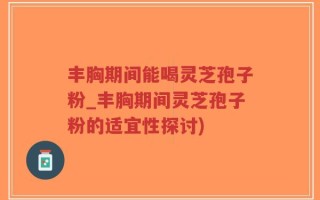 丰胸期间能喝灵芝孢子粉_丰胸期间灵芝孢子粉的适宜性探讨)