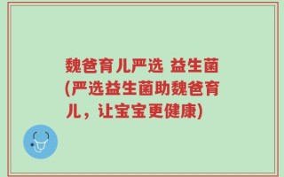 魏爸育儿严选 益生菌(严选益生菌助魏爸育儿，让宝宝更健康)