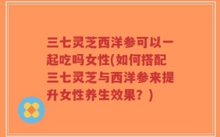 三七灵芝西洋参可以一起吃吗女性(如何搭配三七灵芝与西洋参来提升女性养生效果？)