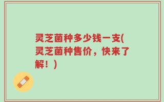 灵芝菌种多少钱一支(灵芝菌种售价，快来了解！)
