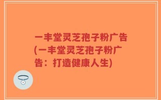 一丰堂灵芝孢子粉广告(一丰堂灵芝孢子粉广告：打造健康人生)