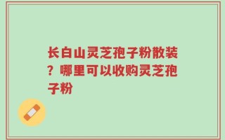 长白山灵芝孢子粉散装？哪里可以收购灵芝孢子粉